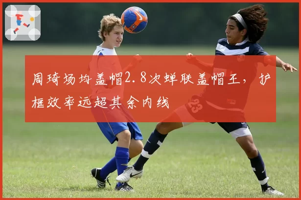 周琦场均盖帽2.8次蝉联盖帽王，护框效率远超其余内线