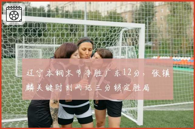 辽宁本钢末节净胜广东12分,张镇麟关键时刻两记三分锁定胜局
