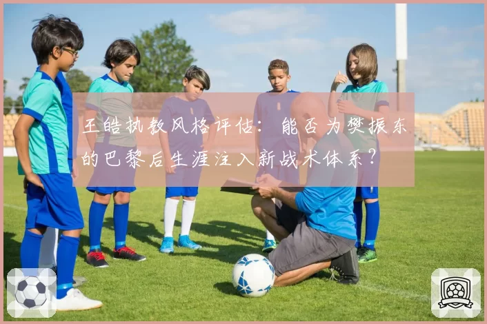 王皓执教风格评估：能否为樊振东的巴黎后生涯注入新战术体系？