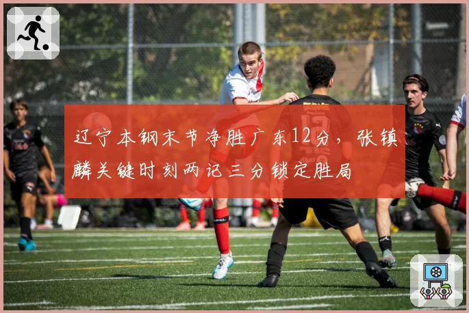辽宁本钢末节净胜广东12分,张镇麟关键时刻两记三分锁定胜局