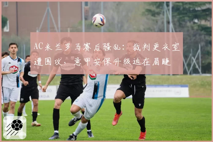 AC米兰罗马赛后骚乱：裁判更衣室遭围攻，意甲安保升级迫在眉睫