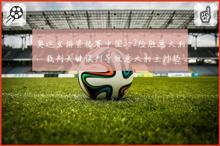 奥运女排资格赛中国3-2险胜意大利，裁判关键误判导致意大利主帅怒摔战术板