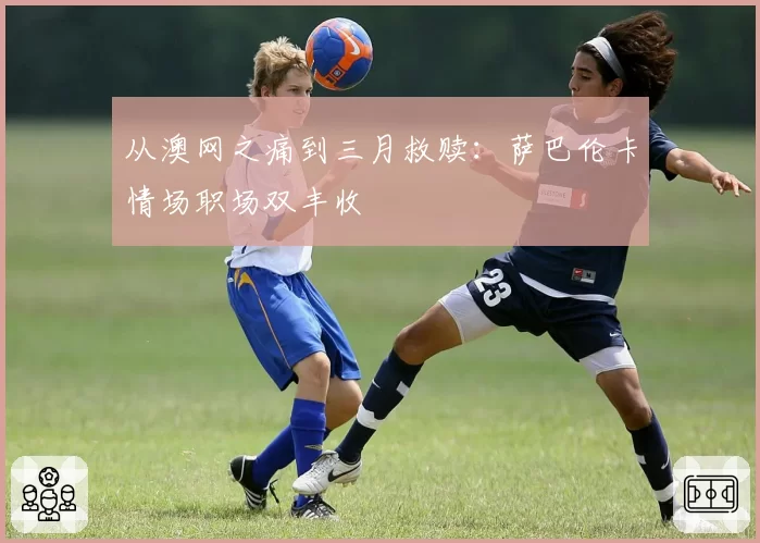 从澳网之痛到三月救赎：萨巴伦卡情场职场双丰收