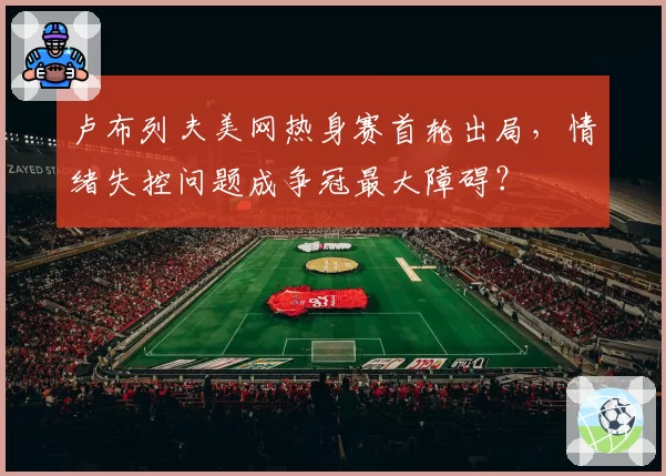 卢布列夫美网热身赛首轮出局，情绪失控问题成争冠最大障碍？