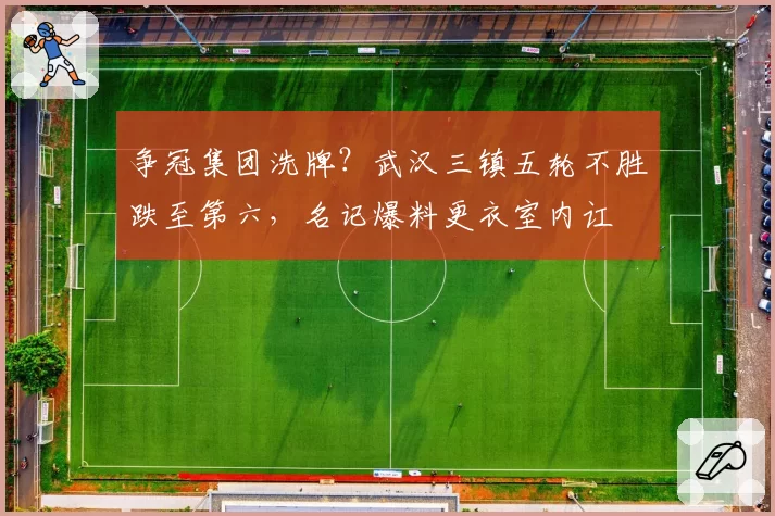 争冠集团洗牌？武汉三镇五轮不胜跌至第六，名记爆料更衣室内讧