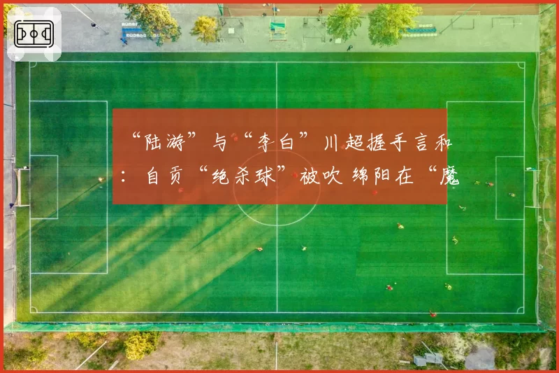 “陆游”与“李白”川超握手言和：自贡“绝杀球”被吹 绵阳在“魔鬼主场”带走1分