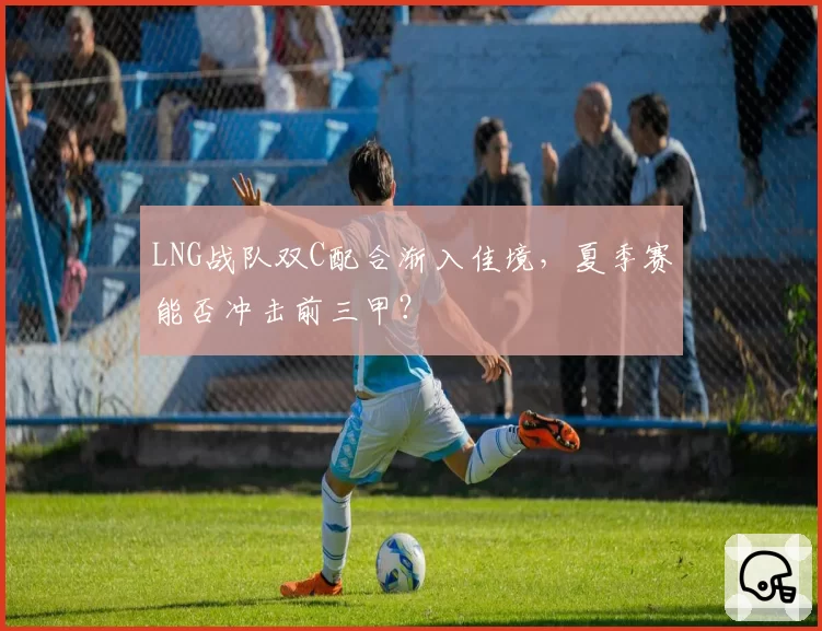 LNG战队双C配合渐入佳境，夏季赛能否冲击前三甲？
