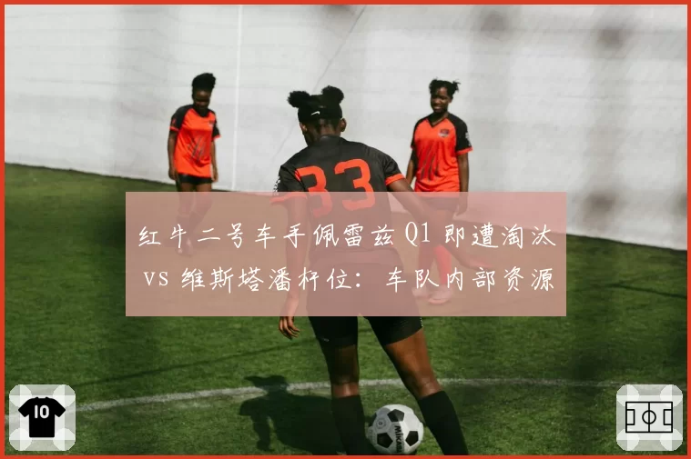 红牛二号车手佩雷兹 Q1 即遭淘汰 vs 维斯塔潘杆位：车队内部资源分配是否公平？