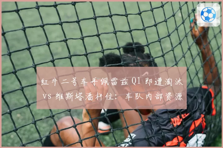 红牛二号车手佩雷兹 Q1 即遭淘汰 vs 维斯塔潘杆位：车队内部资源分配是否公平？