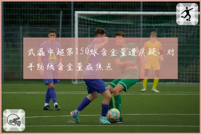 武磊中超第150球含金量遭质疑,对手防线含金量成焦点