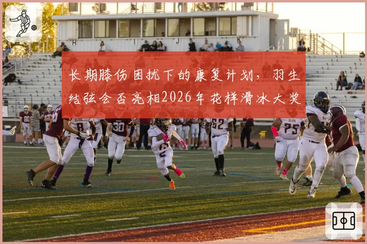 长期膝伤困扰下的康复计划，羽生结弦会否亮相2026年花样滑冰大奖赛？