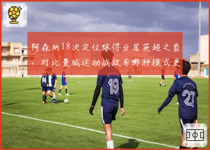 阿森纳18次定位球得分居英超之首，对比曼城运动战效率哪种模式更持久？