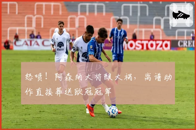 怒喷！阿森纳大将酿大祸，离谱动作直接葬送欧冠冠军