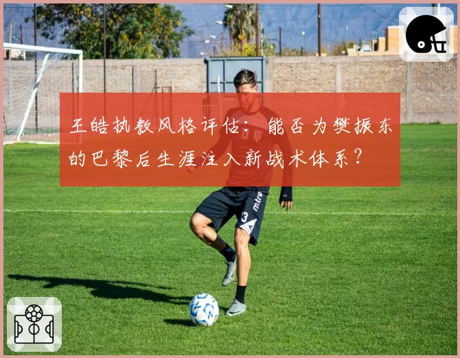 王皓执教风格评估：能否为樊振东的巴黎后生涯注入新战术体系？